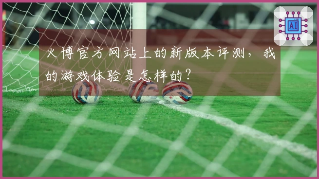 火博官方网站上的新版本评测，我的游戏体验是怎样的？
