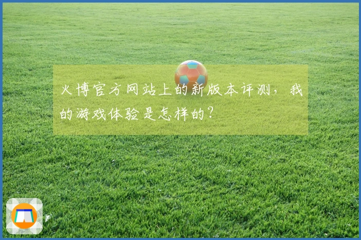 火博官方网站上的新版本评测，我的游戏体验是怎样的？